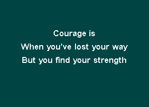 Courage is
When you've lost your way

But you fund your strength