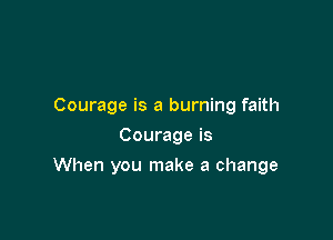 Courage is a burning faith
Courage is

When you make a change