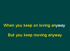 When you keep on loving anyway

But you keep moving anyway