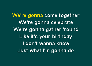 We're gonna come together
We're gonna celebrate
We're gonna gather 'round

Like it's your birthday
I don't wanna know
Just what I'm gonna do