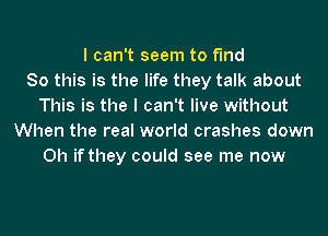 I can't seem to find
80 this is the life they talk about
This is the I can't live without
When the real world crashes down
Oh if they could see me now