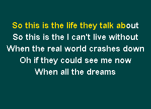 So this is the life they talk about
So this is the I can't live without
When the real world crashes down
Oh if they could see me now
When all the dreams