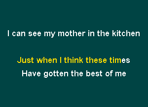 I can see my mother in the kitchen

Just when I think these times

Have gotten the best of me