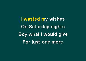 I wasted my wishes
On Saturday nights

Boy what I would give

For just one more