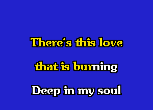 There's this love

that is burning

Deep in my soul