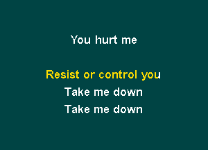 You hurt me

Resist or control you
Take me down
Take me down