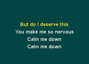 But do I deserve this

You make me so nervous
Calm me down
Calm me down