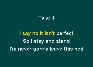 Take it

I say no it isn't perfect
80 I stay and stand
I'm never gonna leave this bed