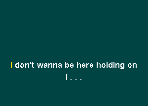 I don't wanna be here holding on
I . .