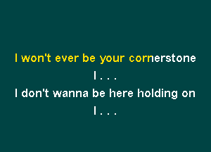 I won't ever be your cornerstone
l . . .

I don't wanna be here holding on
I . .