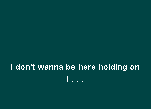 I don't wanna be here holding on
I . .