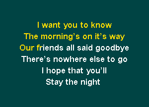 I want you to know
The mornings on ifs way
Our friends all said goodbye

There's nowhere else to go
I hope that you,
Stay the night