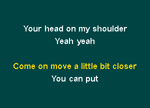 Your head on my shoulder
Yeah yeah

Come on move a little bit closer
You can put