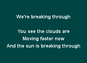 We're breaking through

You see the clouds are
Moving faster now
And the sun is breaking through