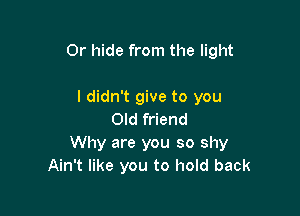 Or hide from the light

I didn't give to you
Old friend
Why are you so shy
Ain't like you to hold back