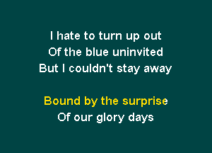 I hate to turn up out
Ofthe blue uninvited
But I couldn't stay away

Bound by the surprise
Of our glory days