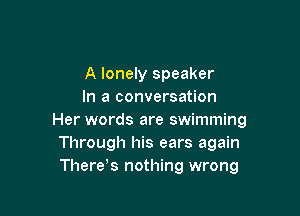 A lonely speaker
In a conversation

Her words are swimming
Through his ears again
There s nothing wrong