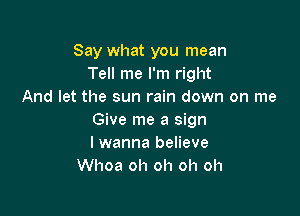 Say what you mean
Tell me I'm right
And let the sun rain down on me

Give me a sign
lwanna believe
Whoa oh oh oh oh