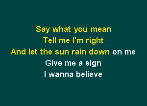 Say what you mean
Tell me I'm right
And let the sun rain down on me

Give me a sign
I wanna believe