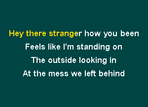 Hey there stranger how you been
Feels like I'm standing on

The outside looking in

At the mess we left behind