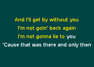 And I'll get by without you
I'm not goin' back again
I'm not gonna lie to you

'Cause that was there and only then