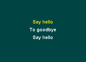 Say hello

To goodbye

Say hello