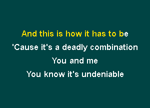 And this is how it has to be

'Cause it's a deadly combination

You and me
You know it's undeniable