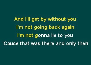 And I'll get by without you
I'm not going back again
I'm not gonna lie to you

'Cause that was there and only then