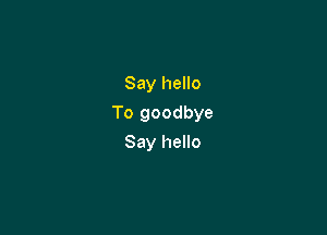 Say hello

To goodbye

Say hello