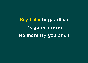 Say hello to goodbye

It's gone forever
No more try you and I