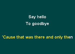 Say hello
To goodbye

'Cause that was there and only then