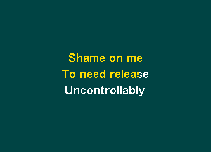 Shame on me
To need release

Uncontrollably