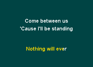 Come between us
'Cause I'll be standing

Nothing will ever