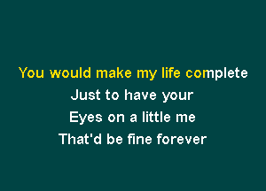 You would make my life complete

Just to have your
Eyes on a little me
That'd be fine forever