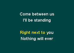 Come between us
I'll be standing

Right next to you
Nothing will ever