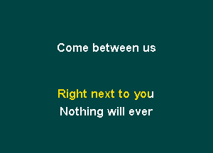 Come between us

Right next to you
Nothing will ever