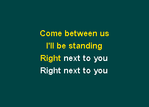 Come between us
I'll be standing

Right next to you
Right next to you