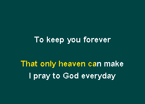 To keep you forever

That only heaven can make
I pray to God everyday
