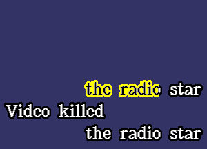 m star
Video killed
the radio star