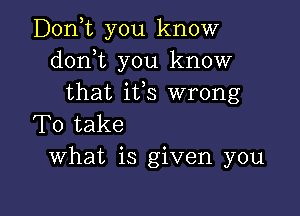 Donyt you know
donot you know
that ifs wrong

To take
What is given you