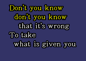 Donyt you know
donot you know
that ifs wrong

To take
What is given you