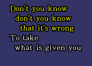 Donyt you know
donot you know
that ifs wrong

To take
What is given you