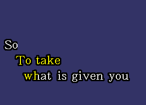 So

To take
What is given you