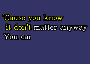 ,Cause you know
it don t matter anyway

You car