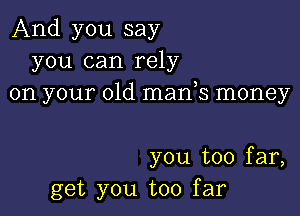 And you say
you can rely
on your old manys money

you too far,
get you too far