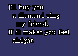 111 buy you
a diamond ring
my friend,

If it makes you feel
alright