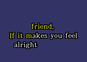 f riend,

If it makes you feel
alright