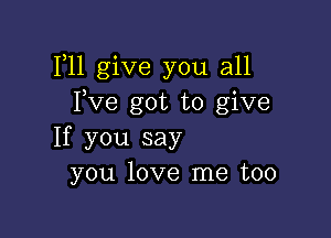 F11 give you all
Fve got to give

If you say
you love me too