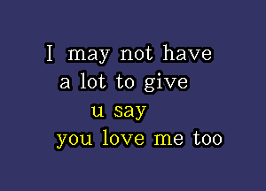 I may not have
a lot to give

u say
you love me too