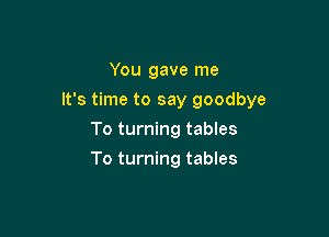 You gave me

It's time to say goodbye

To turning tables
To turning tables